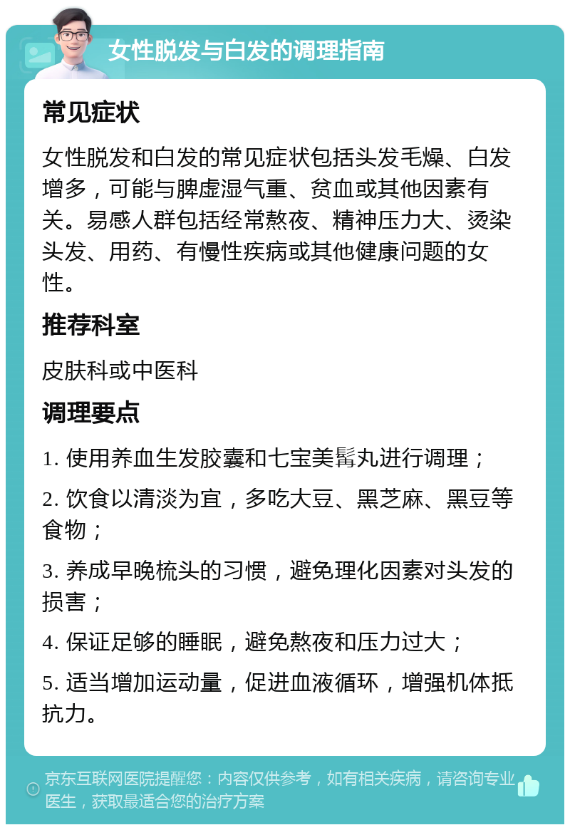 女性脱发与白发的调理指南 常见症状 女性脱发和白发的常见症状包括头发毛燥、白发增多，可能与脾虚湿气重、贫血或其他因素有关。易感人群包括经常熬夜、精神压力大、烫染头发、用药、有慢性疾病或其他健康问题的女性。 推荐科室 皮肤科或中医科 调理要点 1. 使用养血生发胶囊和七宝美髯丸进行调理； 2. 饮食以清淡为宜，多吃大豆、黑芝麻、黑豆等食物； 3. 养成早晚梳头的习惯，避免理化因素对头发的损害； 4. 保证足够的睡眠，避免熬夜和压力过大； 5. 适当增加运动量，促进血液循环，增强机体抵抗力。