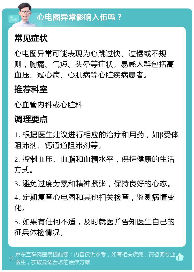 心电图异常影响入伍吗？ 常见症状 心电图异常可能表现为心跳过快、过慢或不规则，胸痛、气短、头晕等症状。易感人群包括高血压、冠心病、心肌病等心脏疾病患者。 推荐科室 心血管内科或心脏科 调理要点 1. 根据医生建议进行相应的治疗和用药，如β受体阻滞剂、钙通道阻滞剂等。 2. 控制血压、血脂和血糖水平，保持健康的生活方式。 3. 避免过度劳累和精神紧张，保持良好的心态。 4. 定期复查心电图和其他相关检查，监测病情变化。 5. 如果有任何不适，及时就医并告知医生自己的征兵体检情况。