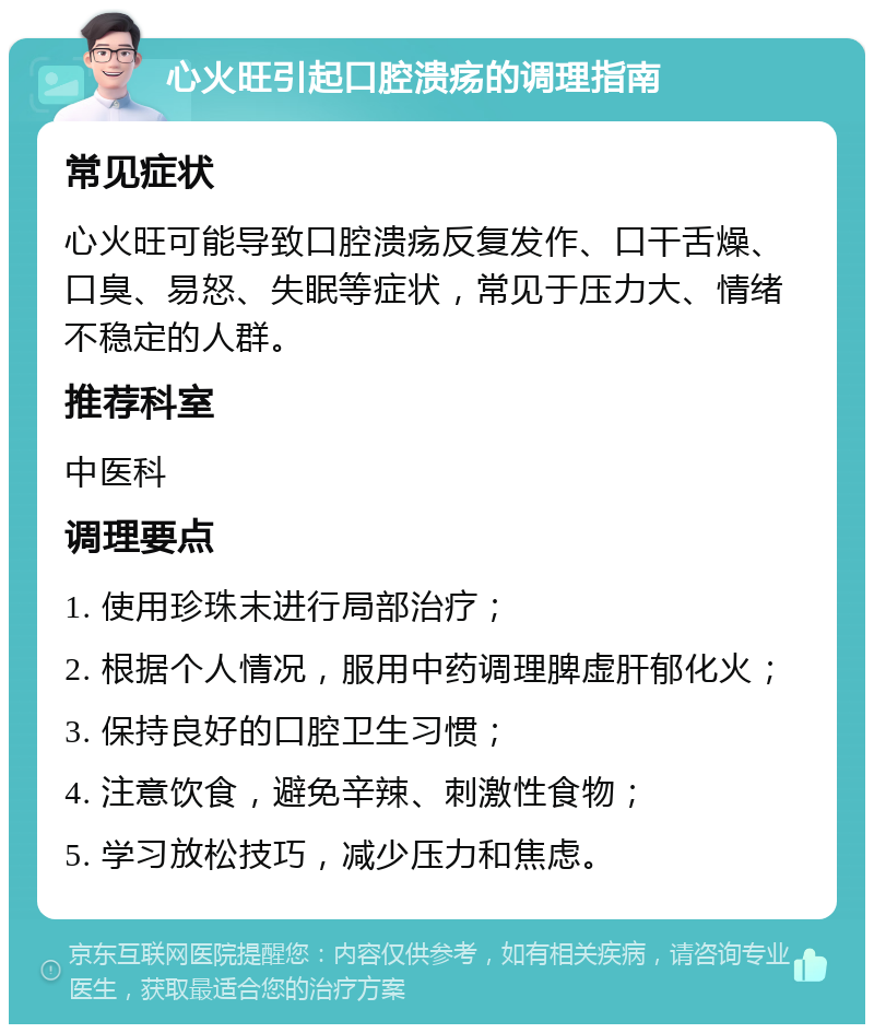 心火旺引起口腔溃疡的调理指南 常见症状 心火旺可能导致口腔溃疡反复发作、口干舌燥、口臭、易怒、失眠等症状，常见于压力大、情绪不稳定的人群。 推荐科室 中医科 调理要点 1. 使用珍珠末进行局部治疗； 2. 根据个人情况，服用中药调理脾虚肝郁化火； 3. 保持良好的口腔卫生习惯； 4. 注意饮食，避免辛辣、刺激性食物； 5. 学习放松技巧，减少压力和焦虑。