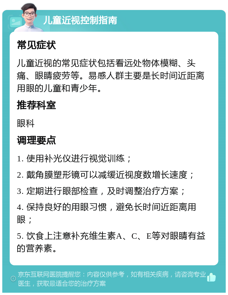 儿童近视控制指南 常见症状 儿童近视的常见症状包括看远处物体模糊、头痛、眼睛疲劳等。易感人群主要是长时间近距离用眼的儿童和青少年。 推荐科室 眼科 调理要点 1. 使用补光仪进行视觉训练； 2. 戴角膜塑形镜可以减缓近视度数增长速度； 3. 定期进行眼部检查，及时调整治疗方案； 4. 保持良好的用眼习惯，避免长时间近距离用眼； 5. 饮食上注意补充维生素A、C、E等对眼睛有益的营养素。