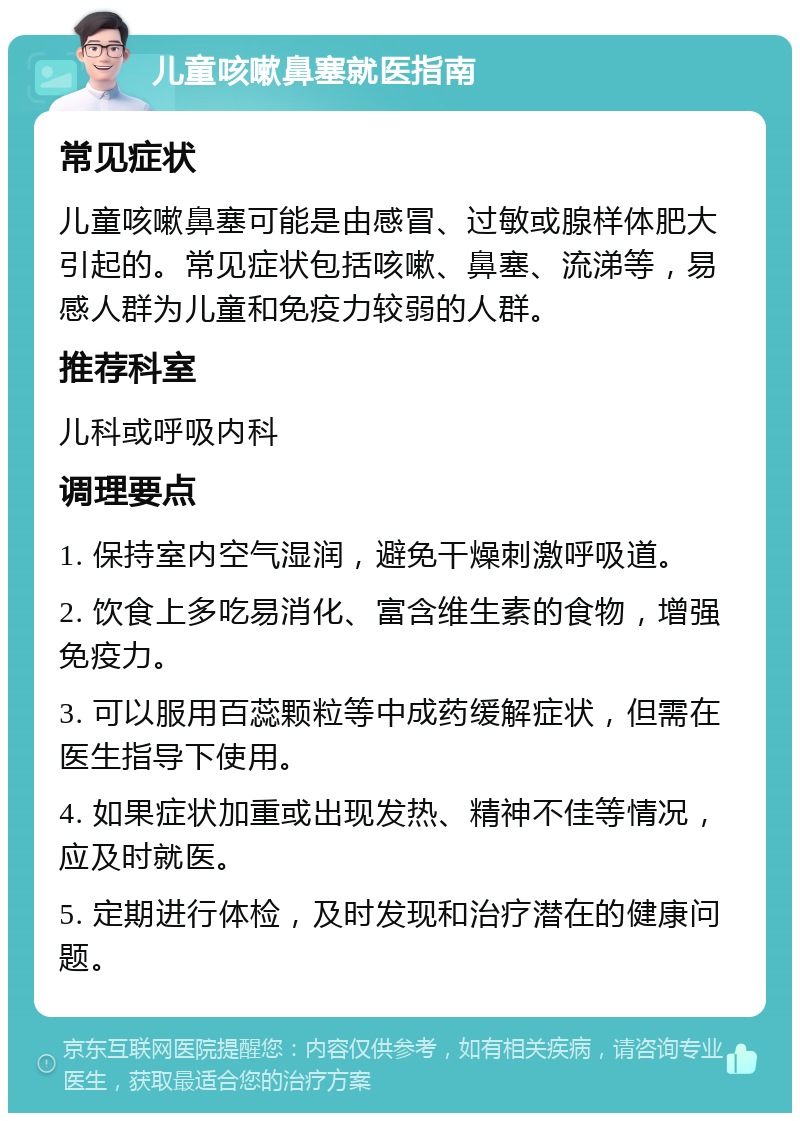 儿童咳嗽鼻塞就医指南 常见症状 儿童咳嗽鼻塞可能是由感冒、过敏或腺样体肥大引起的。常见症状包括咳嗽、鼻塞、流涕等，易感人群为儿童和免疫力较弱的人群。 推荐科室 儿科或呼吸内科 调理要点 1. 保持室内空气湿润，避免干燥刺激呼吸道。 2. 饮食上多吃易消化、富含维生素的食物，增强免疫力。 3. 可以服用百蕊颗粒等中成药缓解症状，但需在医生指导下使用。 4. 如果症状加重或出现发热、精神不佳等情况，应及时就医。 5. 定期进行体检，及时发现和治疗潜在的健康问题。