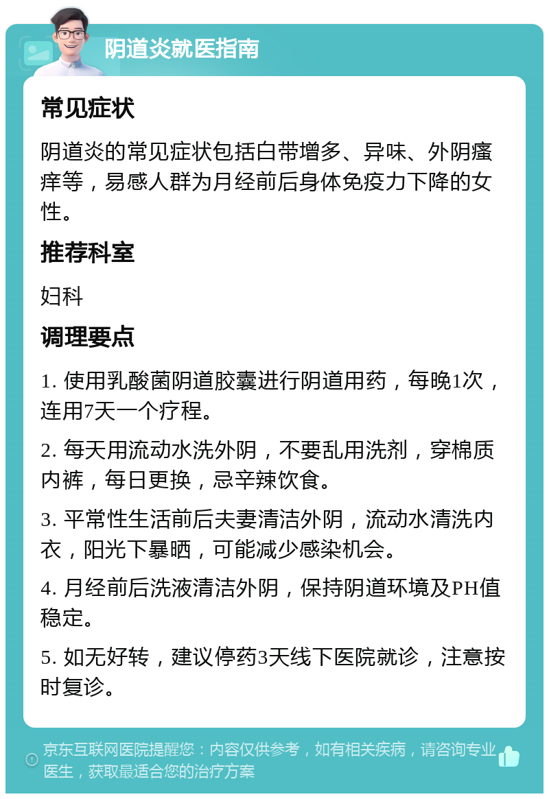 阴道炎就医指南 常见症状 阴道炎的常见症状包括白带增多、异味、外阴瘙痒等，易感人群为月经前后身体免疫力下降的女性。 推荐科室 妇科 调理要点 1. 使用乳酸菌阴道胶囊进行阴道用药，每晚1次，连用7天一个疗程。 2. 每天用流动水洗外阴，不要乱用洗剂，穿棉质内裤，每日更换，忌辛辣饮食。 3. 平常性生活前后夫妻清洁外阴，流动水清洗内衣，阳光下暴晒，可能减少感染机会。 4. 月经前后洗液清洁外阴，保持阴道环境及PH值稳定。 5. 如无好转，建议停药3天线下医院就诊，注意按时复诊。