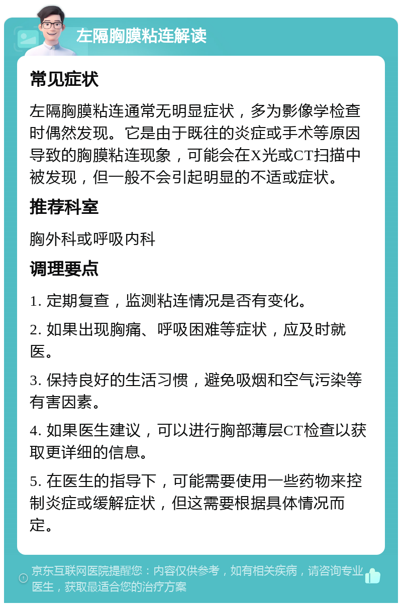 左隔胸膜粘连解读 常见症状 左隔胸膜粘连通常无明显症状，多为影像学检查时偶然发现。它是由于既往的炎症或手术等原因导致的胸膜粘连现象，可能会在X光或CT扫描中被发现，但一般不会引起明显的不适或症状。 推荐科室 胸外科或呼吸内科 调理要点 1. 定期复查，监测粘连情况是否有变化。 2. 如果出现胸痛、呼吸困难等症状，应及时就医。 3. 保持良好的生活习惯，避免吸烟和空气污染等有害因素。 4. 如果医生建议，可以进行胸部薄层CT检查以获取更详细的信息。 5. 在医生的指导下，可能需要使用一些药物来控制炎症或缓解症状，但这需要根据具体情况而定。