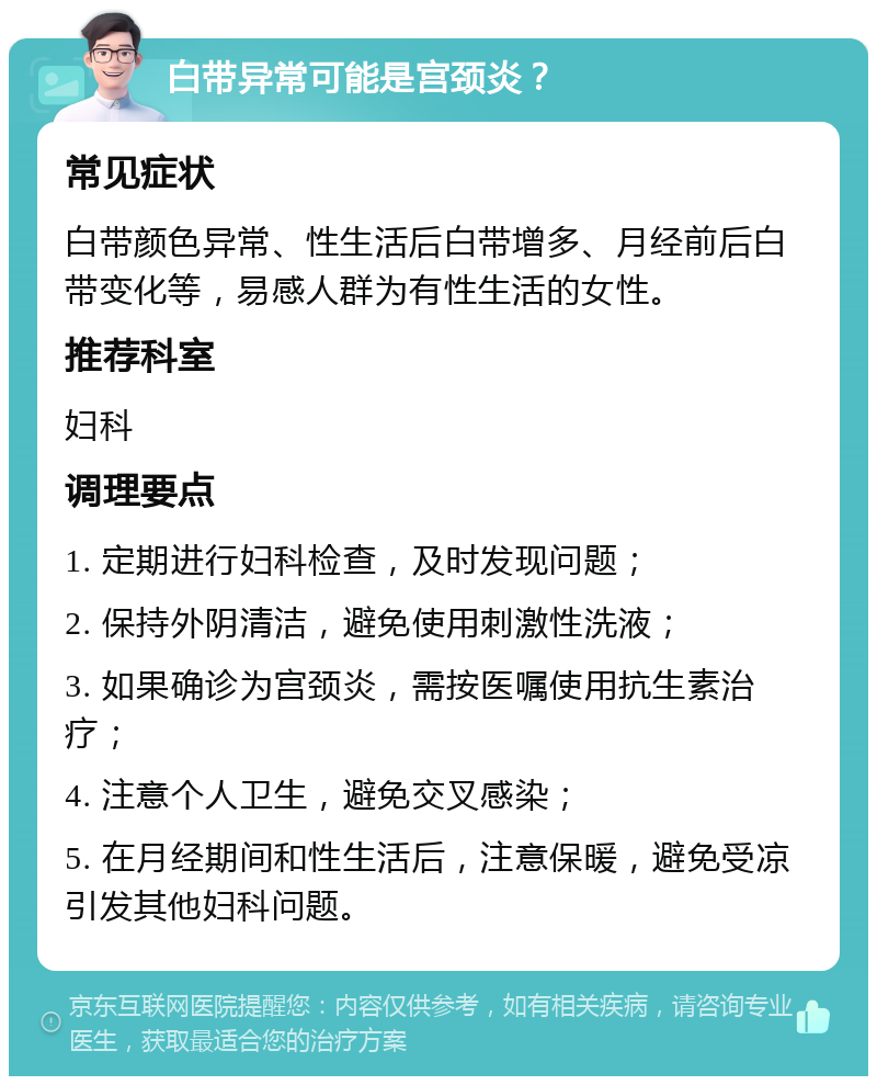 白带异常可能是宫颈炎？ 常见症状 白带颜色异常、性生活后白带增多、月经前后白带变化等，易感人群为有性生活的女性。 推荐科室 妇科 调理要点 1. 定期进行妇科检查，及时发现问题； 2. 保持外阴清洁，避免使用刺激性洗液； 3. 如果确诊为宫颈炎，需按医嘱使用抗生素治疗； 4. 注意个人卫生，避免交叉感染； 5. 在月经期间和性生活后，注意保暖，避免受凉引发其他妇科问题。