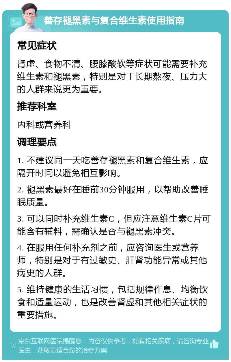 善存褪黑素与复合维生素使用指南 常见症状 肾虚、食物不清、腰膝酸软等症状可能需要补充维生素和褪黑素，特别是对于长期熬夜、压力大的人群来说更为重要。 推荐科室 内科或营养科 调理要点 1. 不建议同一天吃善存褪黑素和复合维生素，应隔开时间以避免相互影响。 2. 褪黑素最好在睡前30分钟服用，以帮助改善睡眠质量。 3. 可以同时补充维生素C，但应注意维生素C片可能含有辅料，需确认是否与褪黑素冲突。 4. 在服用任何补充剂之前，应咨询医生或营养师，特别是对于有过敏史、肝肾功能异常或其他病史的人群。 5. 维持健康的生活习惯，包括规律作息、均衡饮食和适量运动，也是改善肾虚和其他相关症状的重要措施。