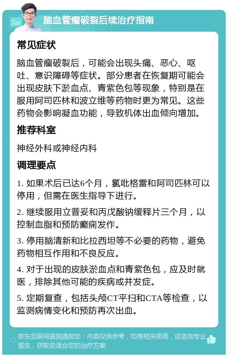 脑血管瘤破裂后续治疗指南 常见症状 脑血管瘤破裂后，可能会出现头痛、恶心、呕吐、意识障碍等症状。部分患者在恢复期可能会出现皮肤下淤血点、青紫色包等现象，特别是在服用阿司匹林和波立维等药物时更为常见。这些药物会影响凝血功能，导致机体出血倾向增加。 推荐科室 神经外科或神经内科 调理要点 1. 如果术后已达6个月，氯吡格雷和阿司匹林可以停用，但需在医生指导下进行。 2. 继续服用立普妥和丙戊酸钠缓释片三个月，以控制血脂和预防癫痫发作。 3. 停用脑清新和比拉西坦等不必要的药物，避免药物相互作用和不良反应。 4. 对于出现的皮肤淤血点和青紫色包，应及时就医，排除其他可能的疾病或并发症。 5. 定期复查，包括头颅CT平扫和CTA等检查，以监测病情变化和预防再次出血。