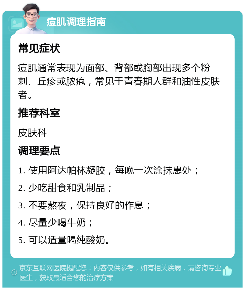 痘肌调理指南 常见症状 痘肌通常表现为面部、背部或胸部出现多个粉刺、丘疹或脓疱，常见于青春期人群和油性皮肤者。 推荐科室 皮肤科 调理要点 1. 使用阿达帕林凝胶，每晚一次涂抹患处； 2. 少吃甜食和乳制品； 3. 不要熬夜，保持良好的作息； 4. 尽量少喝牛奶； 5. 可以适量喝纯酸奶。