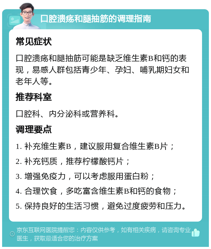 口腔溃疡和腿抽筋的调理指南 常见症状 口腔溃疡和腿抽筋可能是缺乏维生素B和钙的表现，易感人群包括青少年、孕妇、哺乳期妇女和老年人等。 推荐科室 口腔科、内分泌科或营养科。 调理要点 1. 补充维生素B，建议服用复合维生素B片； 2. 补充钙质，推荐柠檬酸钙片； 3. 增强免疫力，可以考虑服用蛋白粉； 4. 合理饮食，多吃富含维生素B和钙的食物； 5. 保持良好的生活习惯，避免过度疲劳和压力。