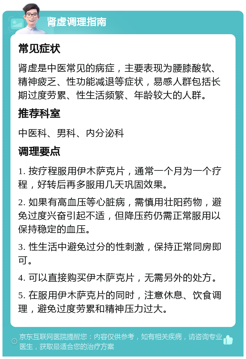 肾虚调理指南 常见症状 肾虚是中医常见的病症，主要表现为腰膝酸软、精神疲乏、性功能减退等症状，易感人群包括长期过度劳累、性生活频繁、年龄较大的人群。 推荐科室 中医科、男科、内分泌科 调理要点 1. 按疗程服用伊木萨克片，通常一个月为一个疗程，好转后再多服用几天巩固效果。 2. 如果有高血压等心脏病，需慎用壮阳药物，避免过度兴奋引起不适，但降压药仍需正常服用以保持稳定的血压。 3. 性生活中避免过分的性刺激，保持正常同房即可。 4. 可以直接购买伊木萨克片，无需另外的处方。 5. 在服用伊木萨克片的同时，注意休息、饮食调理，避免过度劳累和精神压力过大。