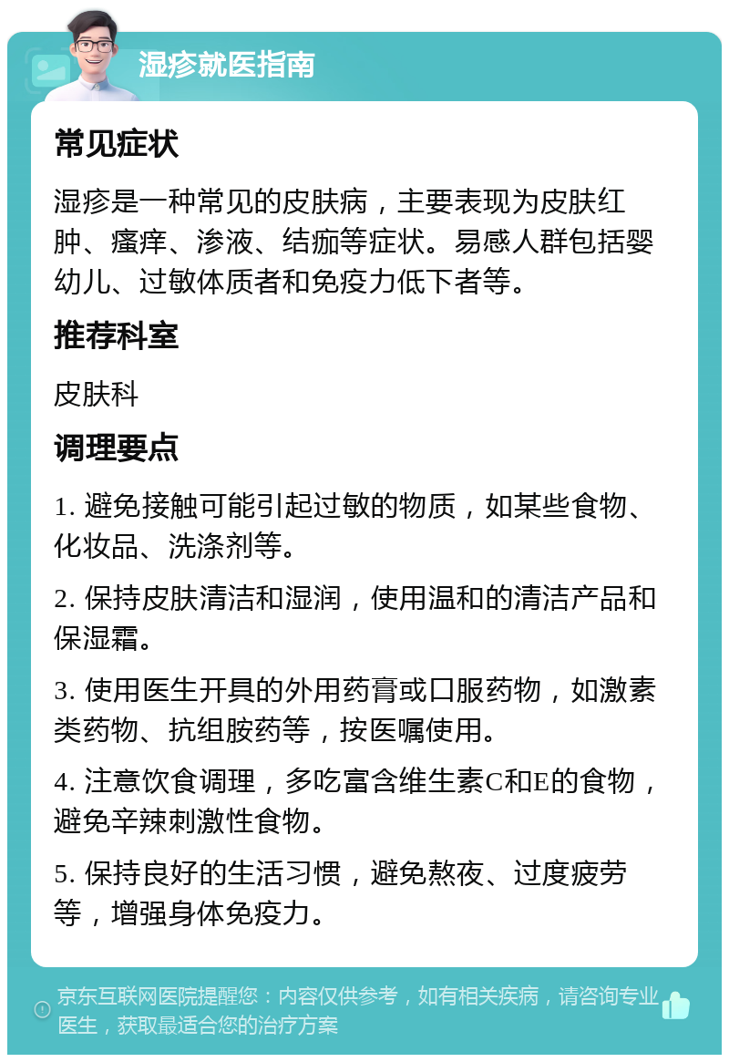 湿疹就医指南 常见症状 湿疹是一种常见的皮肤病，主要表现为皮肤红肿、瘙痒、渗液、结痂等症状。易感人群包括婴幼儿、过敏体质者和免疫力低下者等。 推荐科室 皮肤科 调理要点 1. 避免接触可能引起过敏的物质，如某些食物、化妆品、洗涤剂等。 2. 保持皮肤清洁和湿润，使用温和的清洁产品和保湿霜。 3. 使用医生开具的外用药膏或口服药物，如激素类药物、抗组胺药等，按医嘱使用。 4. 注意饮食调理，多吃富含维生素C和E的食物，避免辛辣刺激性食物。 5. 保持良好的生活习惯，避免熬夜、过度疲劳等，增强身体免疫力。