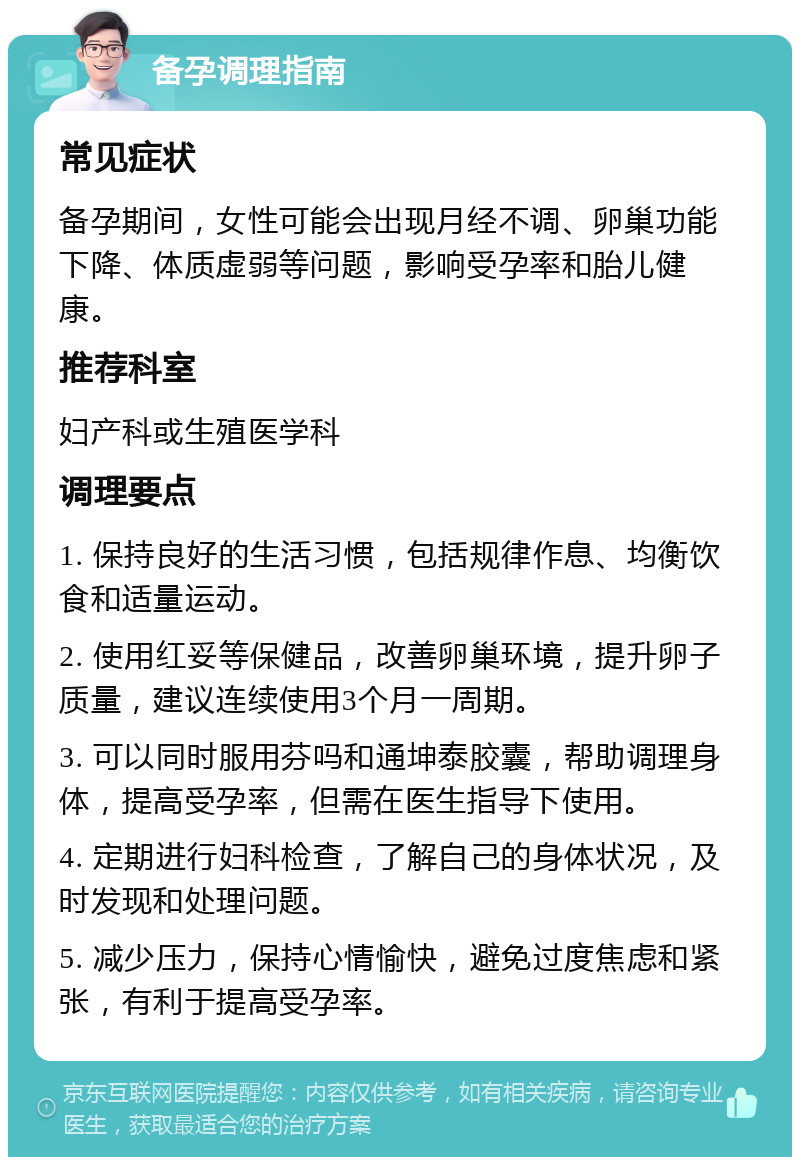 备孕调理指南 常见症状 备孕期间，女性可能会出现月经不调、卵巢功能下降、体质虚弱等问题，影响受孕率和胎儿健康。 推荐科室 妇产科或生殖医学科 调理要点 1. 保持良好的生活习惯，包括规律作息、均衡饮食和适量运动。 2. 使用红妥等保健品，改善卵巢环境，提升卵子质量，建议连续使用3个月一周期。 3. 可以同时服用芬吗和通坤泰胶囊，帮助调理身体，提高受孕率，但需在医生指导下使用。 4. 定期进行妇科检查，了解自己的身体状况，及时发现和处理问题。 5. 减少压力，保持心情愉快，避免过度焦虑和紧张，有利于提高受孕率。