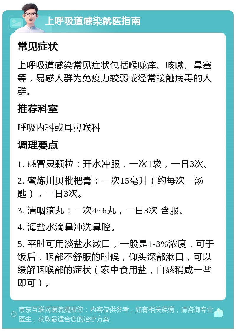 上呼吸道感染就医指南 常见症状 上呼吸道感染常见症状包括喉咙痒、咳嗽、鼻塞等，易感人群为免疫力较弱或经常接触病毒的人群。 推荐科室 呼吸内科或耳鼻喉科 调理要点 1. 感冒灵颗粒：开水冲服，一次1袋，一日3次。 2. 蜜炼川贝枇杷膏：一次15毫升（约每次一汤匙），一日3次。 3. 清咽滴丸：一次4~6丸，一日3次 含服。 4. 海盐水滴鼻冲洗鼻腔。 5. 平时可用淡盐水漱口，一般是1-3%浓度，可于饭后，咽部不舒服的时候，仰头深部漱口，可以缓解咽喉部的症状（家中食用盐，自感稍咸一些即可）。