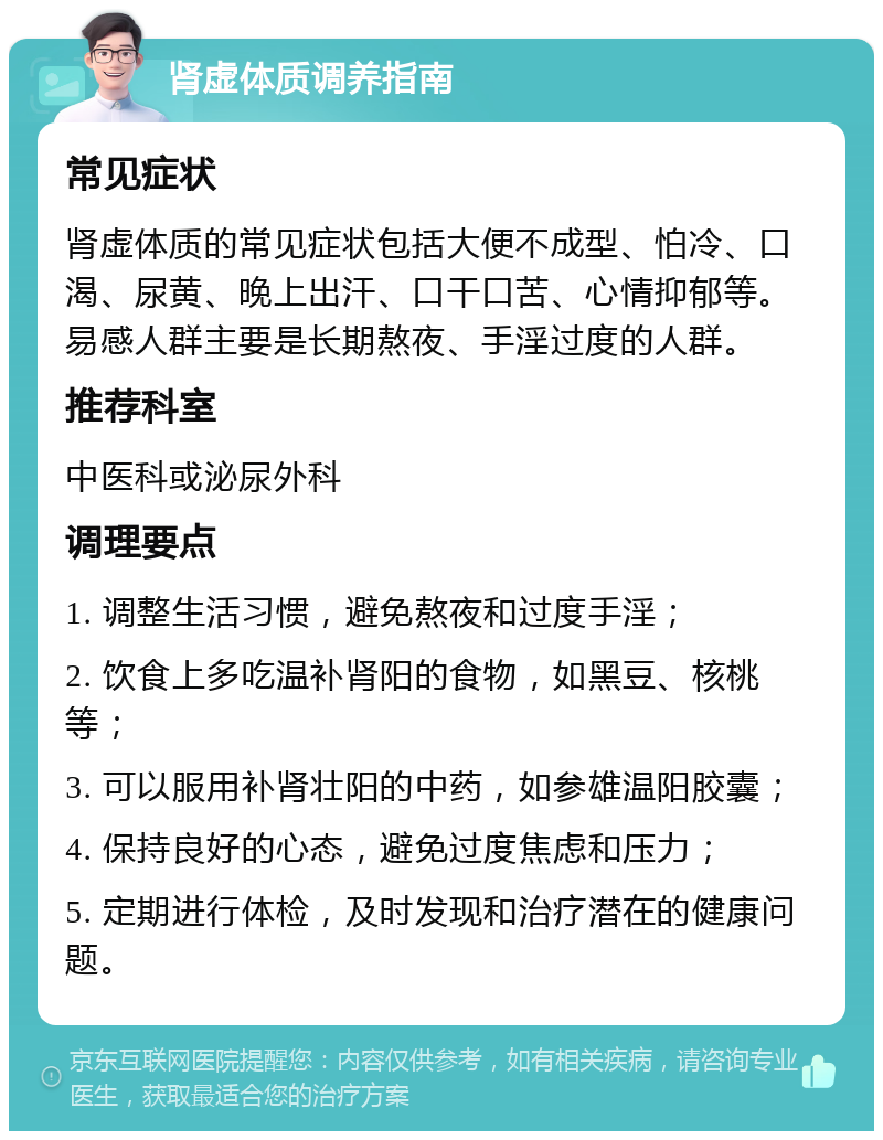 肾虚体质调养指南 常见症状 肾虚体质的常见症状包括大便不成型、怕冷、口渴、尿黄、晚上出汗、口干口苦、心情抑郁等。易感人群主要是长期熬夜、手淫过度的人群。 推荐科室 中医科或泌尿外科 调理要点 1. 调整生活习惯，避免熬夜和过度手淫； 2. 饮食上多吃温补肾阳的食物，如黑豆、核桃等； 3. 可以服用补肾壮阳的中药，如参雄温阳胶囊； 4. 保持良好的心态，避免过度焦虑和压力； 5. 定期进行体检，及时发现和治疗潜在的健康问题。