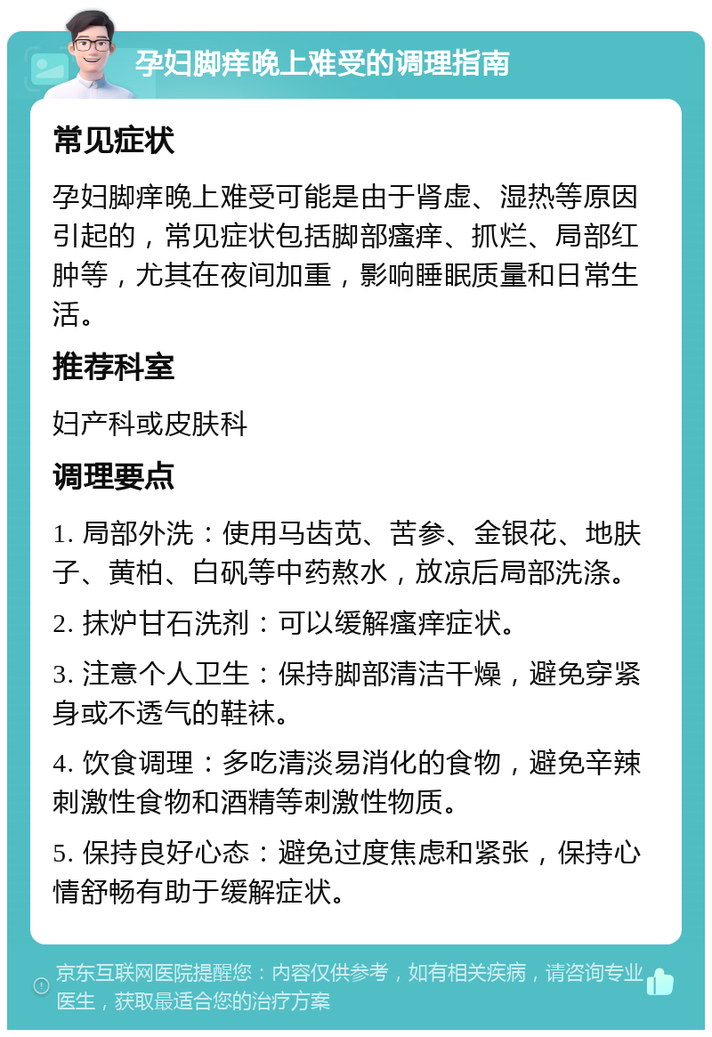 孕妇脚痒晚上难受的调理指南 常见症状 孕妇脚痒晚上难受可能是由于肾虚、湿热等原因引起的，常见症状包括脚部瘙痒、抓烂、局部红肿等，尤其在夜间加重，影响睡眠质量和日常生活。 推荐科室 妇产科或皮肤科 调理要点 1. 局部外洗：使用马齿苋、苦参、金银花、地肤子、黄柏、白矾等中药熬水，放凉后局部洗涤。 2. 抹炉甘石洗剂：可以缓解瘙痒症状。 3. 注意个人卫生：保持脚部清洁干燥，避免穿紧身或不透气的鞋袜。 4. 饮食调理：多吃清淡易消化的食物，避免辛辣刺激性食物和酒精等刺激性物质。 5. 保持良好心态：避免过度焦虑和紧张，保持心情舒畅有助于缓解症状。