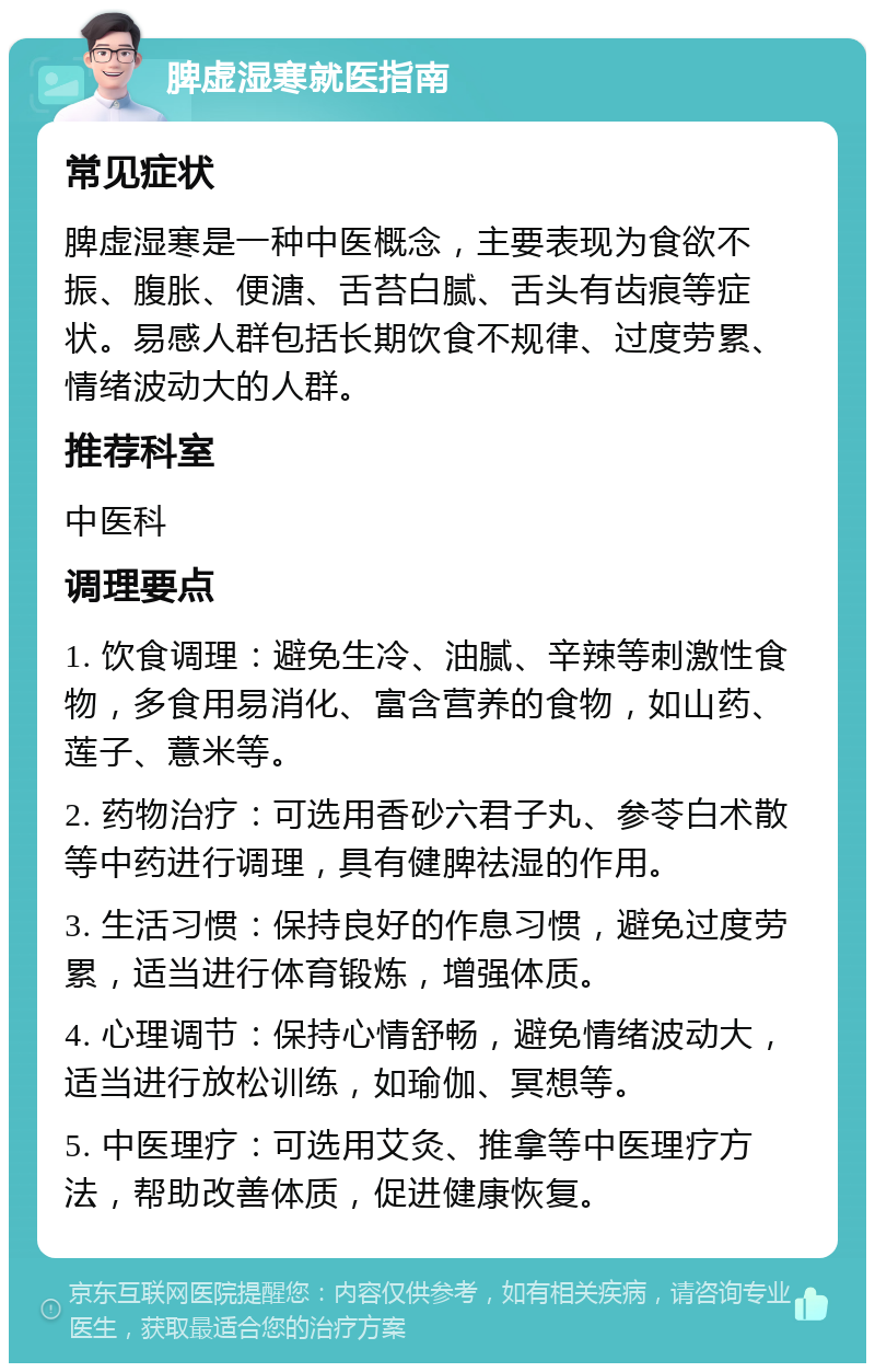 脾虚湿寒就医指南 常见症状 脾虚湿寒是一种中医概念，主要表现为食欲不振、腹胀、便溏、舌苔白腻、舌头有齿痕等症状。易感人群包括长期饮食不规律、过度劳累、情绪波动大的人群。 推荐科室 中医科 调理要点 1. 饮食调理：避免生冷、油腻、辛辣等刺激性食物，多食用易消化、富含营养的食物，如山药、莲子、薏米等。 2. 药物治疗：可选用香砂六君子丸、参苓白术散等中药进行调理，具有健脾祛湿的作用。 3. 生活习惯：保持良好的作息习惯，避免过度劳累，适当进行体育锻炼，增强体质。 4. 心理调节：保持心情舒畅，避免情绪波动大，适当进行放松训练，如瑜伽、冥想等。 5. 中医理疗：可选用艾灸、推拿等中医理疗方法，帮助改善体质，促进健康恢复。