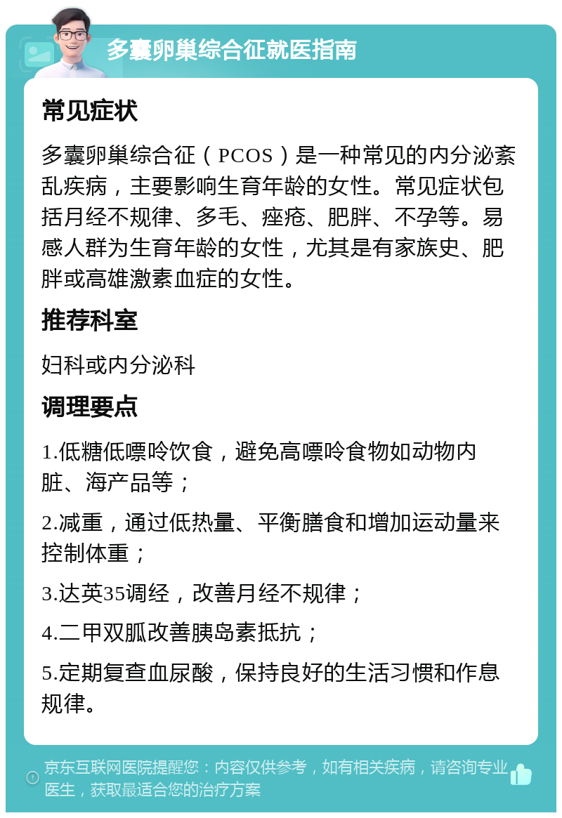 多囊卵巢综合征就医指南 常见症状 多囊卵巢综合征（PCOS）是一种常见的内分泌紊乱疾病，主要影响生育年龄的女性。常见症状包括月经不规律、多毛、痤疮、肥胖、不孕等。易感人群为生育年龄的女性，尤其是有家族史、肥胖或高雄激素血症的女性。 推荐科室 妇科或内分泌科 调理要点 1.低糖低嘌呤饮食，避免高嘌呤食物如动物内脏、海产品等； 2.减重，通过低热量、平衡膳食和增加运动量来控制体重； 3.达英35调经，改善月经不规律； 4.二甲双胍改善胰岛素抵抗； 5.定期复查血尿酸，保持良好的生活习惯和作息规律。