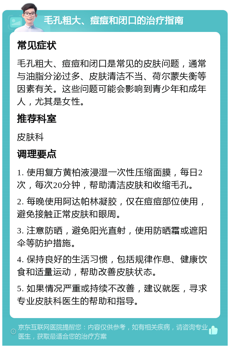 毛孔粗大、痘痘和闭口的治疗指南 常见症状 毛孔粗大、痘痘和闭口是常见的皮肤问题，通常与油脂分泌过多、皮肤清洁不当、荷尔蒙失衡等因素有关。这些问题可能会影响到青少年和成年人，尤其是女性。 推荐科室 皮肤科 调理要点 1. 使用复方黄柏液浸湿一次性压缩面膜，每日2次，每次20分钟，帮助清洁皮肤和收缩毛孔。 2. 每晚使用阿达帕林凝胶，仅在痘痘部位使用，避免接触正常皮肤和眼周。 3. 注意防晒，避免阳光直射，使用防晒霜或遮阳伞等防护措施。 4. 保持良好的生活习惯，包括规律作息、健康饮食和适量运动，帮助改善皮肤状态。 5. 如果情况严重或持续不改善，建议就医，寻求专业皮肤科医生的帮助和指导。