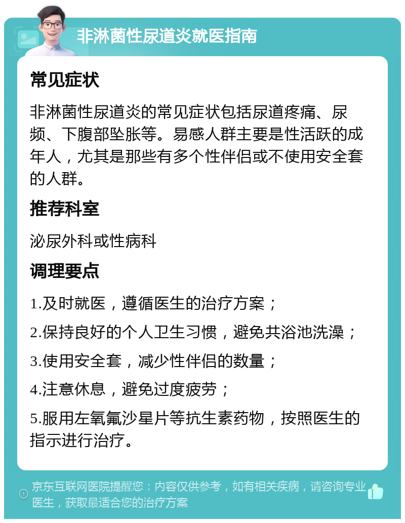 非淋菌性尿道炎就医指南 常见症状 非淋菌性尿道炎的常见症状包括尿道疼痛、尿频、下腹部坠胀等。易感人群主要是性活跃的成年人，尤其是那些有多个性伴侣或不使用安全套的人群。 推荐科室 泌尿外科或性病科 调理要点 1.及时就医，遵循医生的治疗方案； 2.保持良好的个人卫生习惯，避免共浴池洗澡； 3.使用安全套，减少性伴侣的数量； 4.注意休息，避免过度疲劳； 5.服用左氧氟沙星片等抗生素药物，按照医生的指示进行治疗。