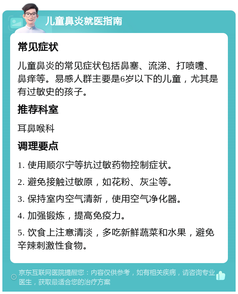 儿童鼻炎就医指南 常见症状 儿童鼻炎的常见症状包括鼻塞、流涕、打喷嚏、鼻痒等。易感人群主要是6岁以下的儿童，尤其是有过敏史的孩子。 推荐科室 耳鼻喉科 调理要点 1. 使用顺尔宁等抗过敏药物控制症状。 2. 避免接触过敏原，如花粉、灰尘等。 3. 保持室内空气清新，使用空气净化器。 4. 加强锻炼，提高免疫力。 5. 饮食上注意清淡，多吃新鲜蔬菜和水果，避免辛辣刺激性食物。