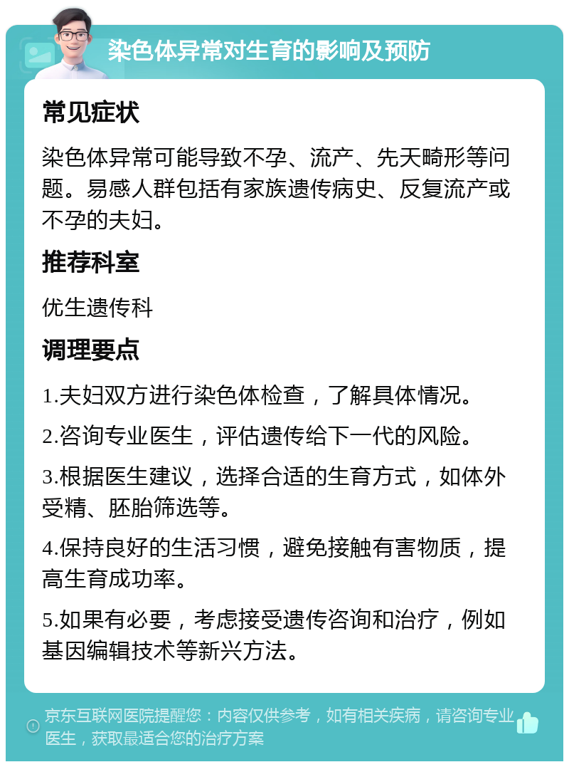 染色体异常对生育的影响及预防 常见症状 染色体异常可能导致不孕、流产、先天畸形等问题。易感人群包括有家族遗传病史、反复流产或不孕的夫妇。 推荐科室 优生遗传科 调理要点 1.夫妇双方进行染色体检查，了解具体情况。 2.咨询专业医生，评估遗传给下一代的风险。 3.根据医生建议，选择合适的生育方式，如体外受精、胚胎筛选等。 4.保持良好的生活习惯，避免接触有害物质，提高生育成功率。 5.如果有必要，考虑接受遗传咨询和治疗，例如基因编辑技术等新兴方法。