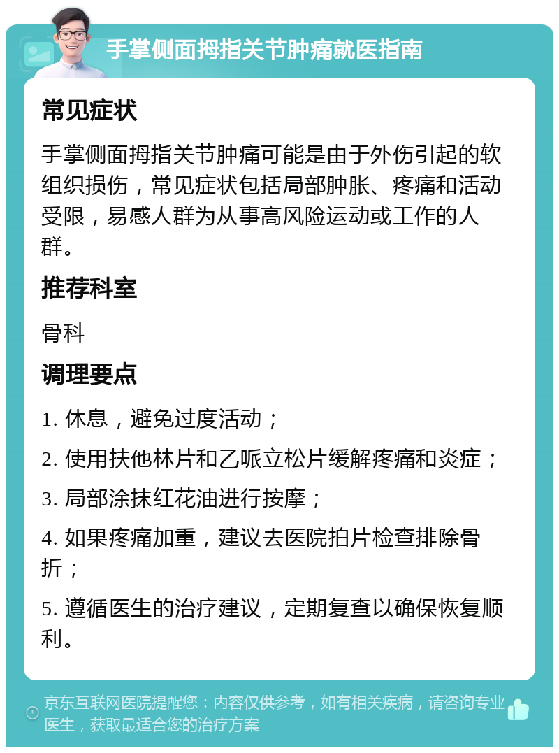 手掌侧面拇指关节肿痛就医指南 常见症状 手掌侧面拇指关节肿痛可能是由于外伤引起的软组织损伤，常见症状包括局部肿胀、疼痛和活动受限，易感人群为从事高风险运动或工作的人群。 推荐科室 骨科 调理要点 1. 休息，避免过度活动； 2. 使用扶他林片和乙哌立松片缓解疼痛和炎症； 3. 局部涂抹红花油进行按摩； 4. 如果疼痛加重，建议去医院拍片检查排除骨折； 5. 遵循医生的治疗建议，定期复查以确保恢复顺利。