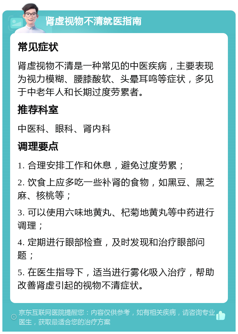 肾虚视物不清就医指南 常见症状 肾虚视物不清是一种常见的中医疾病，主要表现为视力模糊、腰膝酸软、头晕耳鸣等症状，多见于中老年人和长期过度劳累者。 推荐科室 中医科、眼科、肾内科 调理要点 1. 合理安排工作和休息，避免过度劳累； 2. 饮食上应多吃一些补肾的食物，如黑豆、黑芝麻、核桃等； 3. 可以使用六味地黄丸、杞菊地黄丸等中药进行调理； 4. 定期进行眼部检查，及时发现和治疗眼部问题； 5. 在医生指导下，适当进行雾化吸入治疗，帮助改善肾虚引起的视物不清症状。