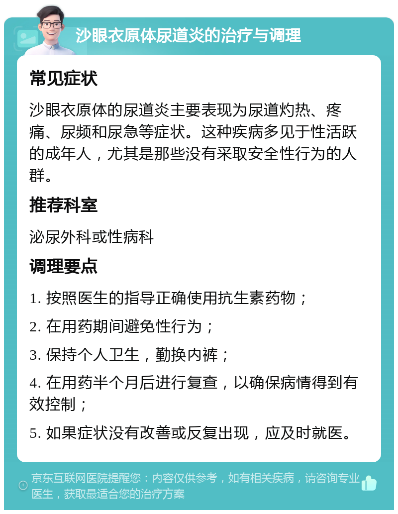 沙眼衣原体尿道炎的治疗与调理 常见症状 沙眼衣原体的尿道炎主要表现为尿道灼热、疼痛、尿频和尿急等症状。这种疾病多见于性活跃的成年人，尤其是那些没有采取安全性行为的人群。 推荐科室 泌尿外科或性病科 调理要点 1. 按照医生的指导正确使用抗生素药物； 2. 在用药期间避免性行为； 3. 保持个人卫生，勤换内裤； 4. 在用药半个月后进行复查，以确保病情得到有效控制； 5. 如果症状没有改善或反复出现，应及时就医。