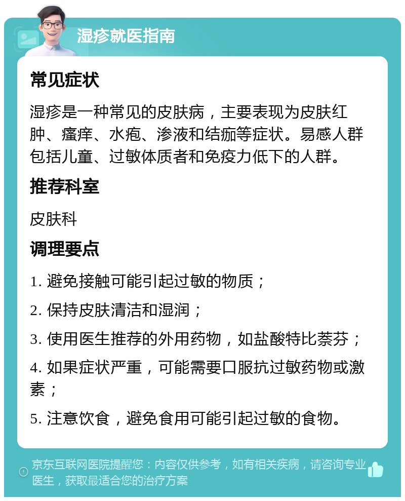 湿疹就医指南 常见症状 湿疹是一种常见的皮肤病，主要表现为皮肤红肿、瘙痒、水疱、渗液和结痂等症状。易感人群包括儿童、过敏体质者和免疫力低下的人群。 推荐科室 皮肤科 调理要点 1. 避免接触可能引起过敏的物质； 2. 保持皮肤清洁和湿润； 3. 使用医生推荐的外用药物，如盐酸特比萘芬； 4. 如果症状严重，可能需要口服抗过敏药物或激素； 5. 注意饮食，避免食用可能引起过敏的食物。