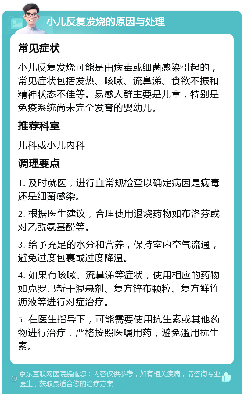 小儿反复发烧的原因与处理 常见症状 小儿反复发烧可能是由病毒或细菌感染引起的，常见症状包括发热、咳嗽、流鼻涕、食欲不振和精神状态不佳等。易感人群主要是儿童，特别是免疫系统尚未完全发育的婴幼儿。 推荐科室 儿科或小儿内科 调理要点 1. 及时就医，进行血常规检查以确定病因是病毒还是细菌感染。 2. 根据医生建议，合理使用退烧药物如布洛芬或对乙酰氨基酚等。 3. 给予充足的水分和营养，保持室内空气流通，避免过度包裹或过度降温。 4. 如果有咳嗽、流鼻涕等症状，使用相应的药物如克罗已新干混悬剂、复方锌布颗粒、复方鲜竹沥液等进行对症治疗。 5. 在医生指导下，可能需要使用抗生素或其他药物进行治疗，严格按照医嘱用药，避免滥用抗生素。