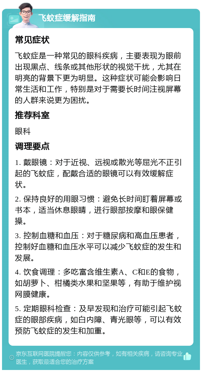 飞蚊症缓解指南 常见症状 飞蚊症是一种常见的眼科疾病，主要表现为眼前出现黑点、线条或其他形状的视觉干扰，尤其在明亮的背景下更为明显。这种症状可能会影响日常生活和工作，特别是对于需要长时间注视屏幕的人群来说更为困扰。 推荐科室 眼科 调理要点 1. 戴眼镜：对于近视、远视或散光等屈光不正引起的飞蚊症，配戴合适的眼镜可以有效缓解症状。 2. 保持良好的用眼习惯：避免长时间盯着屏幕或书本，适当休息眼睛，进行眼部按摩和眼保健操。 3. 控制血糖和血压：对于糖尿病和高血压患者，控制好血糖和血压水平可以减少飞蚊症的发生和发展。 4. 饮食调理：多吃富含维生素A、C和E的食物，如胡萝卜、柑橘类水果和坚果等，有助于维护视网膜健康。 5. 定期眼科检查：及早发现和治疗可能引起飞蚊症的眼部疾病，如白内障、青光眼等，可以有效预防飞蚊症的发生和加重。