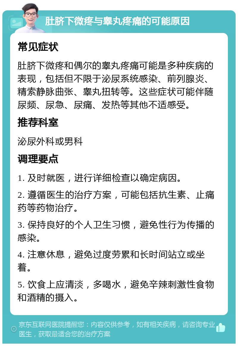 肚脐下微疼与睾丸疼痛的可能原因 常见症状 肚脐下微疼和偶尔的睾丸疼痛可能是多种疾病的表现，包括但不限于泌尿系统感染、前列腺炎、精索静脉曲张、睾丸扭转等。这些症状可能伴随尿频、尿急、尿痛、发热等其他不适感受。 推荐科室 泌尿外科或男科 调理要点 1. 及时就医，进行详细检查以确定病因。 2. 遵循医生的治疗方案，可能包括抗生素、止痛药等药物治疗。 3. 保持良好的个人卫生习惯，避免性行为传播的感染。 4. 注意休息，避免过度劳累和长时间站立或坐着。 5. 饮食上应清淡，多喝水，避免辛辣刺激性食物和酒精的摄入。