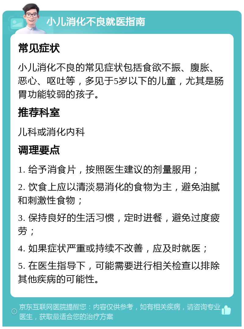 小儿消化不良就医指南 常见症状 小儿消化不良的常见症状包括食欲不振、腹胀、恶心、呕吐等，多见于5岁以下的儿童，尤其是肠胃功能较弱的孩子。 推荐科室 儿科或消化内科 调理要点 1. 给予消食片，按照医生建议的剂量服用； 2. 饮食上应以清淡易消化的食物为主，避免油腻和刺激性食物； 3. 保持良好的生活习惯，定时进餐，避免过度疲劳； 4. 如果症状严重或持续不改善，应及时就医； 5. 在医生指导下，可能需要进行相关检查以排除其他疾病的可能性。