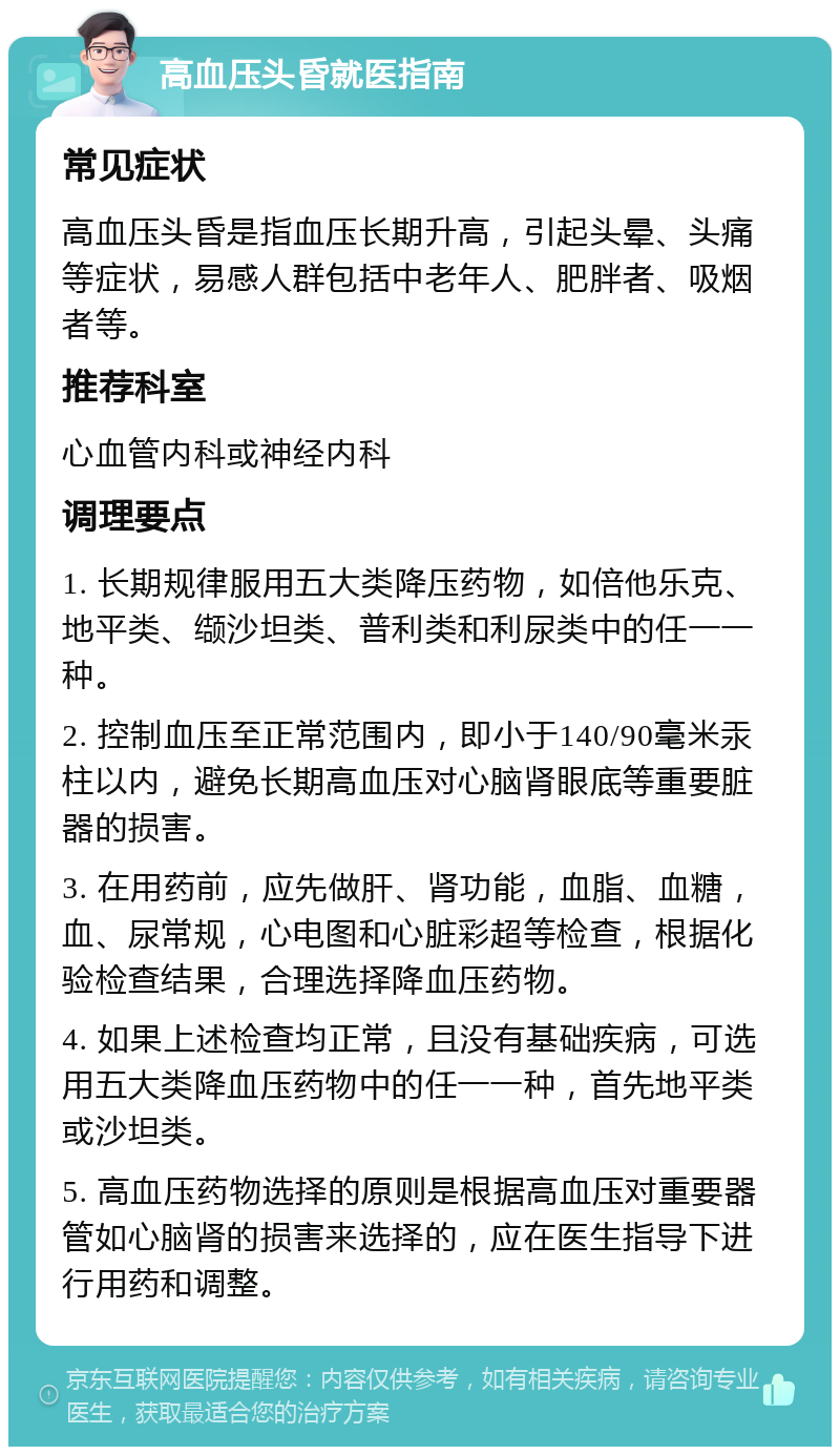 高血压头昏就医指南 常见症状 高血压头昏是指血压长期升高，引起头晕、头痛等症状，易感人群包括中老年人、肥胖者、吸烟者等。 推荐科室 心血管内科或神经内科 调理要点 1. 长期规律服用五大类降压药物，如倍他乐克、地平类、缬沙坦类、普利类和利尿类中的任一一种。 2. 控制血压至正常范围内，即小于140/90毫米汞柱以内，避免长期高血压对心脑肾眼底等重要脏器的损害。 3. 在用药前，应先做肝、肾功能，血脂、血糖，血、尿常规，心电图和心脏彩超等检查，根据化验检查结果，合理选择降血压药物。 4. 如果上述检查均正常，且没有基础疾病，可选用五大类降血压药物中的任一一种，首先地平类或沙坦类。 5. 高血压药物选择的原则是根据高血压对重要器管如心脑肾的损害来选择的，应在医生指导下进行用药和调整。