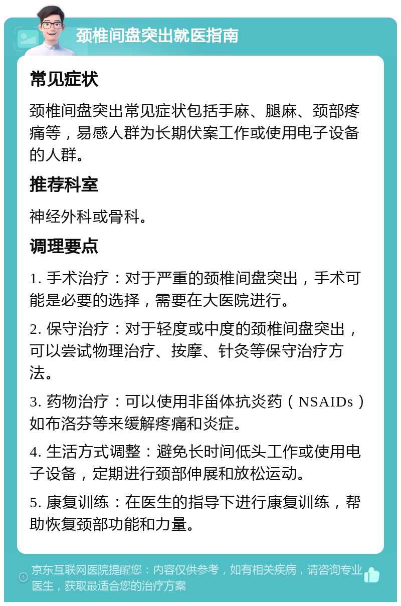 颈椎间盘突出就医指南 常见症状 颈椎间盘突出常见症状包括手麻、腿麻、颈部疼痛等，易感人群为长期伏案工作或使用电子设备的人群。 推荐科室 神经外科或骨科。 调理要点 1. 手术治疗：对于严重的颈椎间盘突出，手术可能是必要的选择，需要在大医院进行。 2. 保守治疗：对于轻度或中度的颈椎间盘突出，可以尝试物理治疗、按摩、针灸等保守治疗方法。 3. 药物治疗：可以使用非甾体抗炎药（NSAIDs）如布洛芬等来缓解疼痛和炎症。 4. 生活方式调整：避免长时间低头工作或使用电子设备，定期进行颈部伸展和放松运动。 5. 康复训练：在医生的指导下进行康复训练，帮助恢复颈部功能和力量。