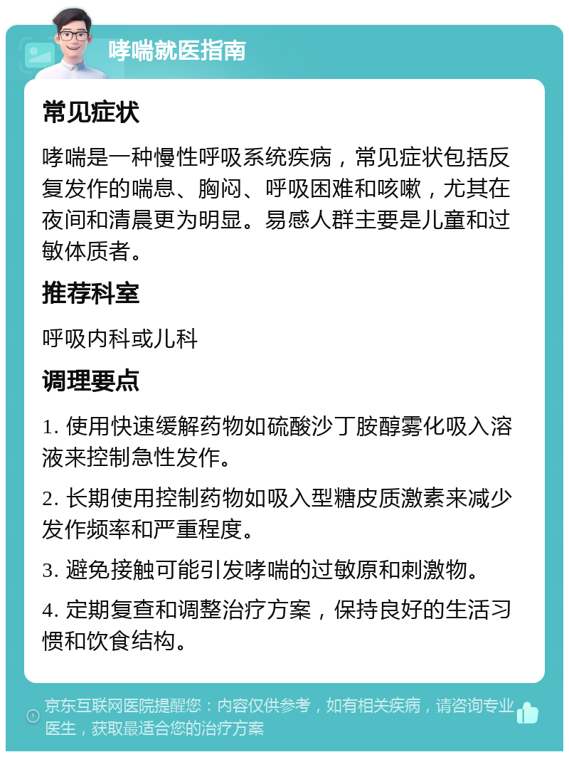 哮喘就医指南 常见症状 哮喘是一种慢性呼吸系统疾病，常见症状包括反复发作的喘息、胸闷、呼吸困难和咳嗽，尤其在夜间和清晨更为明显。易感人群主要是儿童和过敏体质者。 推荐科室 呼吸内科或儿科 调理要点 1. 使用快速缓解药物如硫酸沙丁胺醇雾化吸入溶液来控制急性发作。 2. 长期使用控制药物如吸入型糖皮质激素来减少发作频率和严重程度。 3. 避免接触可能引发哮喘的过敏原和刺激物。 4. 定期复查和调整治疗方案，保持良好的生活习惯和饮食结构。