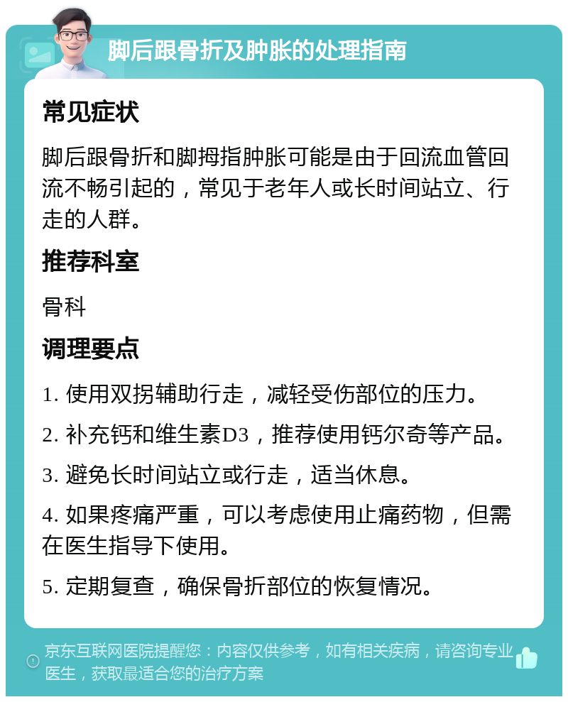 脚后跟骨折及肿胀的处理指南 常见症状 脚后跟骨折和脚拇指肿胀可能是由于回流血管回流不畅引起的，常见于老年人或长时间站立、行走的人群。 推荐科室 骨科 调理要点 1. 使用双拐辅助行走，减轻受伤部位的压力。 2. 补充钙和维生素D3，推荐使用钙尔奇等产品。 3. 避免长时间站立或行走，适当休息。 4. 如果疼痛严重，可以考虑使用止痛药物，但需在医生指导下使用。 5. 定期复查，确保骨折部位的恢复情况。