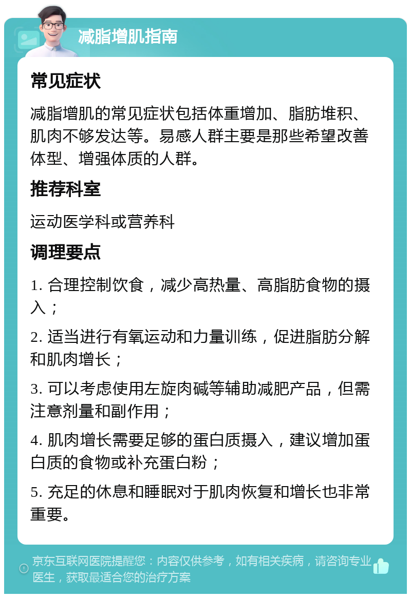 减脂增肌指南 常见症状 减脂增肌的常见症状包括体重增加、脂肪堆积、肌肉不够发达等。易感人群主要是那些希望改善体型、增强体质的人群。 推荐科室 运动医学科或营养科 调理要点 1. 合理控制饮食，减少高热量、高脂肪食物的摄入； 2. 适当进行有氧运动和力量训练，促进脂肪分解和肌肉增长； 3. 可以考虑使用左旋肉碱等辅助减肥产品，但需注意剂量和副作用； 4. 肌肉增长需要足够的蛋白质摄入，建议增加蛋白质的食物或补充蛋白粉； 5. 充足的休息和睡眠对于肌肉恢复和增长也非常重要。