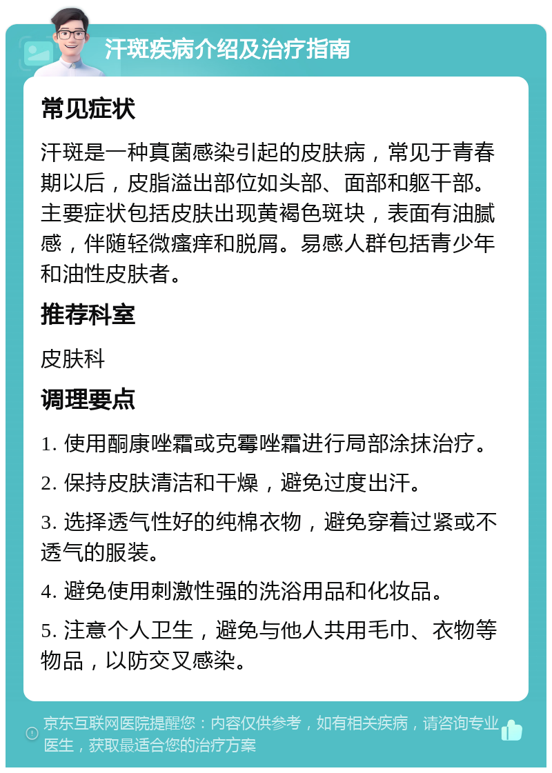 汗斑疾病介绍及治疗指南 常见症状 汗斑是一种真菌感染引起的皮肤病，常见于青春期以后，皮脂溢出部位如头部、面部和躯干部。主要症状包括皮肤出现黄褐色斑块，表面有油腻感，伴随轻微瘙痒和脱屑。易感人群包括青少年和油性皮肤者。 推荐科室 皮肤科 调理要点 1. 使用酮康唑霜或克霉唑霜进行局部涂抹治疗。 2. 保持皮肤清洁和干燥，避免过度出汗。 3. 选择透气性好的纯棉衣物，避免穿着过紧或不透气的服装。 4. 避免使用刺激性强的洗浴用品和化妆品。 5. 注意个人卫生，避免与他人共用毛巾、衣物等物品，以防交叉感染。