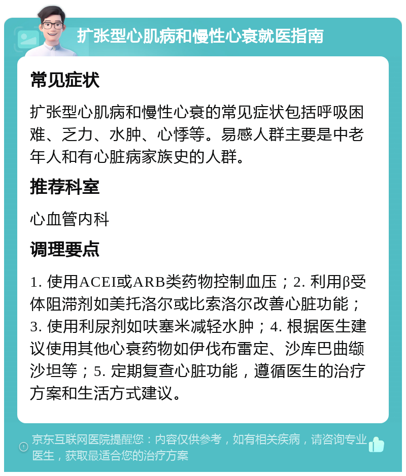 扩张型心肌病和慢性心衰就医指南 常见症状 扩张型心肌病和慢性心衰的常见症状包括呼吸困难、乏力、水肿、心悸等。易感人群主要是中老年人和有心脏病家族史的人群。 推荐科室 心血管内科 调理要点 1. 使用ACEI或ARB类药物控制血压；2. 利用β受体阻滞剂如美托洛尔或比索洛尔改善心脏功能；3. 使用利尿剂如呋塞米减轻水肿；4. 根据医生建议使用其他心衰药物如伊伐布雷定、沙库巴曲缬沙坦等；5. 定期复查心脏功能，遵循医生的治疗方案和生活方式建议。