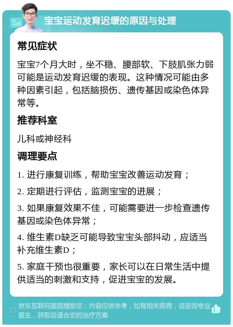 宝宝运动发育迟缓的原因与处理 常见症状 宝宝7个月大时，坐不稳、腰部软、下肢肌张力弱可能是运动发育迟缓的表现。这种情况可能由多种因素引起，包括脑损伤、遗传基因或染色体异常等。 推荐科室 儿科或神经科 调理要点 1. 进行康复训练，帮助宝宝改善运动发育； 2. 定期进行评估，监测宝宝的进展； 3. 如果康复效果不佳，可能需要进一步检查遗传基因或染色体异常； 4. 维生素D缺乏可能导致宝宝头部抖动，应适当补充维生素D； 5. 家庭干预也很重要，家长可以在日常生活中提供适当的刺激和支持，促进宝宝的发展。