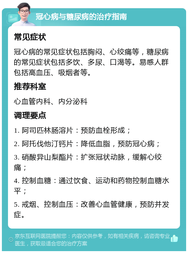 冠心病与糖尿病的治疗指南 常见症状 冠心病的常见症状包括胸闷、心绞痛等，糖尿病的常见症状包括多饮、多尿、口渴等。易感人群包括高血压、吸烟者等。 推荐科室 心血管内科、内分泌科 调理要点 1. 阿司匹林肠溶片：预防血栓形成； 2. 阿托伐他汀钙片：降低血脂，预防冠心病； 3. 硝酸异山梨酯片：扩张冠状动脉，缓解心绞痛； 4. 控制血糖：通过饮食、运动和药物控制血糖水平； 5. 戒烟、控制血压：改善心血管健康，预防并发症。