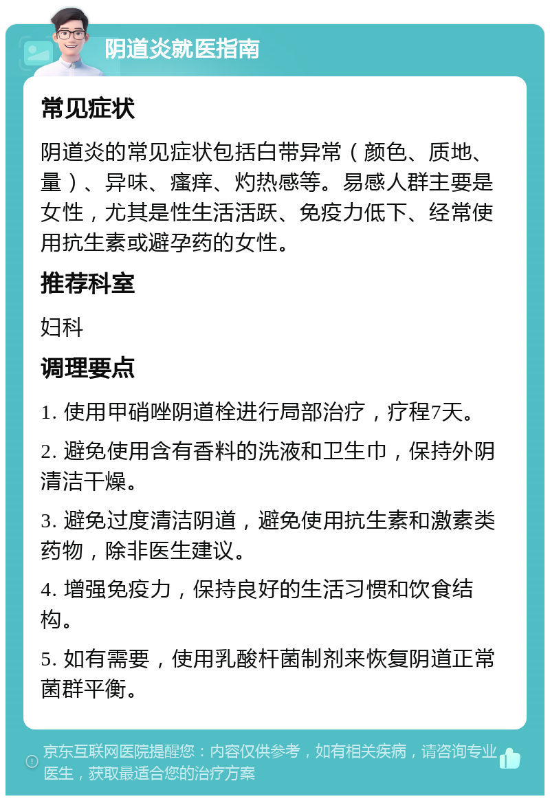 阴道炎就医指南 常见症状 阴道炎的常见症状包括白带异常（颜色、质地、量）、异味、瘙痒、灼热感等。易感人群主要是女性，尤其是性生活活跃、免疫力低下、经常使用抗生素或避孕药的女性。 推荐科室 妇科 调理要点 1. 使用甲硝唑阴道栓进行局部治疗，疗程7天。 2. 避免使用含有香料的洗液和卫生巾，保持外阴清洁干燥。 3. 避免过度清洁阴道，避免使用抗生素和激素类药物，除非医生建议。 4. 增强免疫力，保持良好的生活习惯和饮食结构。 5. 如有需要，使用乳酸杆菌制剂来恢复阴道正常菌群平衡。