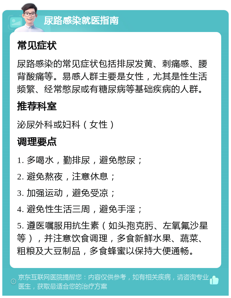 尿路感染就医指南 常见症状 尿路感染的常见症状包括排尿发黄、刺痛感、腰背酸痛等。易感人群主要是女性，尤其是性生活频繁、经常憋尿或有糖尿病等基础疾病的人群。 推荐科室 泌尿外科或妇科（女性） 调理要点 1. 多喝水，勤排尿，避免憋尿； 2. 避免熬夜，注意休息； 3. 加强运动，避免受凉； 4. 避免性生活三周，避免手淫； 5. 遵医嘱服用抗生素（如头孢克肟、左氧氟沙星等），并注意饮食调理，多食新鲜水果、蔬菜、粗粮及大豆制品，多食蜂蜜以保持大便通畅。