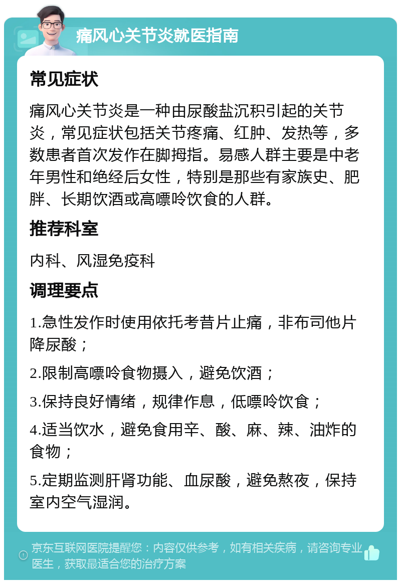 痛风心关节炎就医指南 常见症状 痛风心关节炎是一种由尿酸盐沉积引起的关节炎，常见症状包括关节疼痛、红肿、发热等，多数患者首次发作在脚拇指。易感人群主要是中老年男性和绝经后女性，特别是那些有家族史、肥胖、长期饮酒或高嘌呤饮食的人群。 推荐科室 内科、风湿免疫科 调理要点 1.急性发作时使用依托考昔片止痛，非布司他片降尿酸； 2.限制高嘌呤食物摄入，避免饮酒； 3.保持良好情绪，规律作息，低嘌呤饮食； 4.适当饮水，避免食用辛、酸、麻、辣、油炸的食物； 5.定期监测肝肾功能、血尿酸，避免熬夜，保持室内空气湿润。