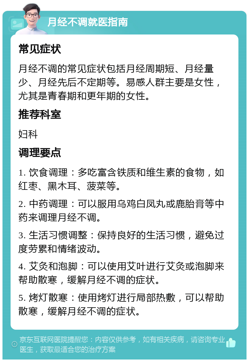 月经不调就医指南 常见症状 月经不调的常见症状包括月经周期短、月经量少、月经先后不定期等。易感人群主要是女性，尤其是青春期和更年期的女性。 推荐科室 妇科 调理要点 1. 饮食调理：多吃富含铁质和维生素的食物，如红枣、黑木耳、菠菜等。 2. 中药调理：可以服用乌鸡白凤丸或鹿胎膏等中药来调理月经不调。 3. 生活习惯调整：保持良好的生活习惯，避免过度劳累和情绪波动。 4. 艾灸和泡脚：可以使用艾叶进行艾灸或泡脚来帮助散寒，缓解月经不调的症状。 5. 烤灯散寒：使用烤灯进行局部热敷，可以帮助散寒，缓解月经不调的症状。