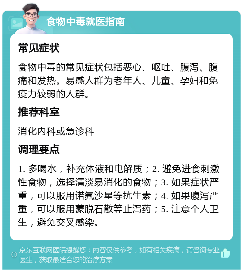 食物中毒就医指南 常见症状 食物中毒的常见症状包括恶心、呕吐、腹泻、腹痛和发热。易感人群为老年人、儿童、孕妇和免疫力较弱的人群。 推荐科室 消化内科或急诊科 调理要点 1. 多喝水，补充体液和电解质；2. 避免进食刺激性食物，选择清淡易消化的食物；3. 如果症状严重，可以服用诺氟沙星等抗生素；4. 如果腹泻严重，可以服用蒙脱石散等止泻药；5. 注意个人卫生，避免交叉感染。