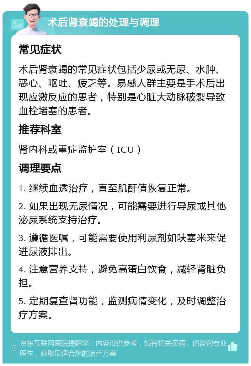 术后肾衰竭的处理与调理 常见症状 术后肾衰竭的常见症状包括少尿或无尿、水肿、恶心、呕吐、疲乏等。易感人群主要是手术后出现应激反应的患者，特别是心脏大动脉破裂导致血栓堵塞的患者。 推荐科室 肾内科或重症监护室（ICU） 调理要点 1. 继续血透治疗，直至肌酐值恢复正常。 2. 如果出现无尿情况，可能需要进行导尿或其他泌尿系统支持治疗。 3. 遵循医嘱，可能需要使用利尿剂如呋塞米来促进尿液排出。 4. 注意营养支持，避免高蛋白饮食，减轻肾脏负担。 5. 定期复查肾功能，监测病情变化，及时调整治疗方案。