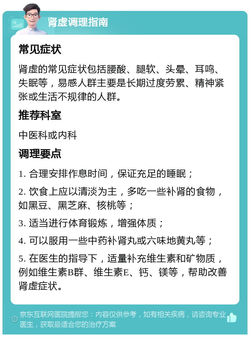 肾虚调理指南 常见症状 肾虚的常见症状包括腰酸、腿软、头晕、耳鸣、失眠等，易感人群主要是长期过度劳累、精神紧张或生活不规律的人群。 推荐科室 中医科或内科 调理要点 1. 合理安排作息时间，保证充足的睡眠； 2. 饮食上应以清淡为主，多吃一些补肾的食物，如黑豆、黑芝麻、核桃等； 3. 适当进行体育锻炼，增强体质； 4. 可以服用一些中药补肾丸或六味地黄丸等； 5. 在医生的指导下，适量补充维生素和矿物质，例如维生素B群、维生素E、钙、镁等，帮助改善肾虚症状。