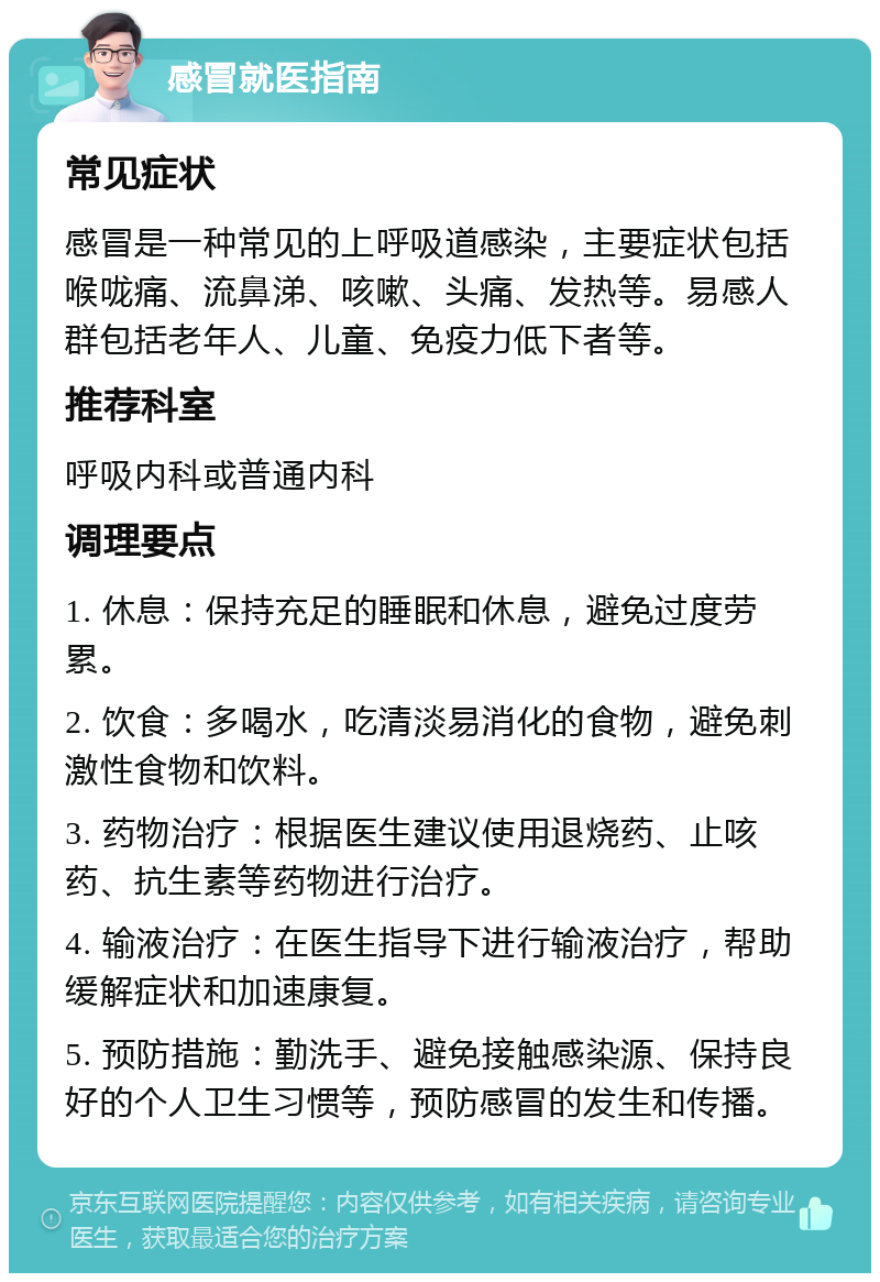 感冒就医指南 常见症状 感冒是一种常见的上呼吸道感染，主要症状包括喉咙痛、流鼻涕、咳嗽、头痛、发热等。易感人群包括老年人、儿童、免疫力低下者等。 推荐科室 呼吸内科或普通内科 调理要点 1. 休息：保持充足的睡眠和休息，避免过度劳累。 2. 饮食：多喝水，吃清淡易消化的食物，避免刺激性食物和饮料。 3. 药物治疗：根据医生建议使用退烧药、止咳药、抗生素等药物进行治疗。 4. 输液治疗：在医生指导下进行输液治疗，帮助缓解症状和加速康复。 5. 预防措施：勤洗手、避免接触感染源、保持良好的个人卫生习惯等，预防感冒的发生和传播。