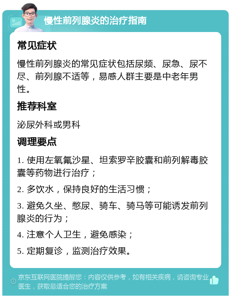 慢性前列腺炎的治疗指南 常见症状 慢性前列腺炎的常见症状包括尿频、尿急、尿不尽、前列腺不适等，易感人群主要是中老年男性。 推荐科室 泌尿外科或男科 调理要点 1. 使用左氧氟沙星、坦索罗辛胶囊和前列解毒胶囊等药物进行治疗； 2. 多饮水，保持良好的生活习惯； 3. 避免久坐、憋尿、骑车、骑马等可能诱发前列腺炎的行为； 4. 注意个人卫生，避免感染； 5. 定期复诊，监测治疗效果。